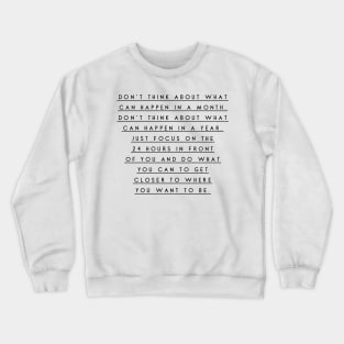 don't think about what can happen in a month don't think about what can happen in a year just focus on the 24 hours in front of you and do what you can to get closer to where you want to be Crewneck Sweatshirt